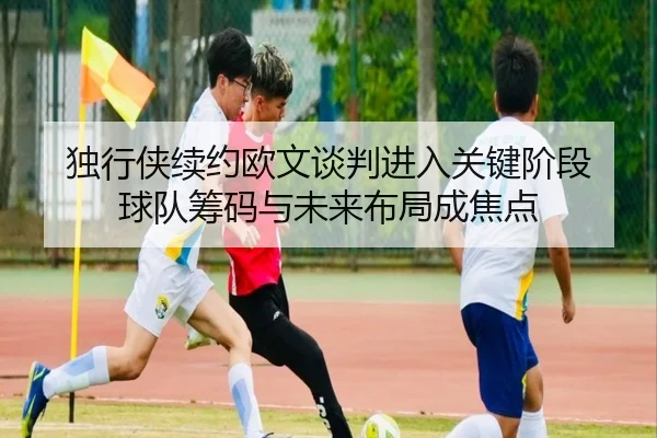 独行侠续约欧文谈判进入关键阶段 球队筹码与未来布局成焦点